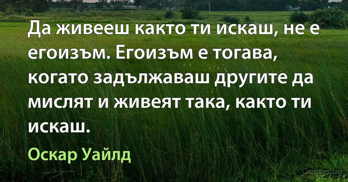 Да живееш както ти искаш, не е егоизъм. Егоизъм е тогава, когато задължаваш другите да мислят и живеят така, както ти искаш. (Оскар Уайлд)