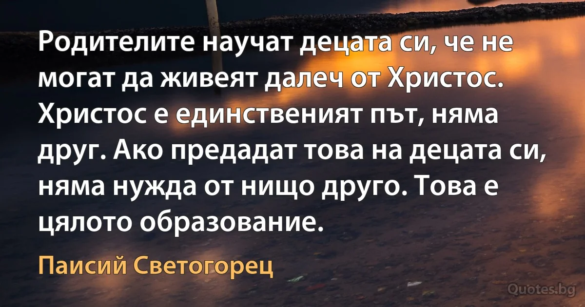 Родителите научат децата си, че не могат да живеят далеч от Христос. Христос е единственият път, няма друг. Ако предадат това на децата си, няма нужда от нищо друго. Това е цялото образование. (Паисий Светогорец)