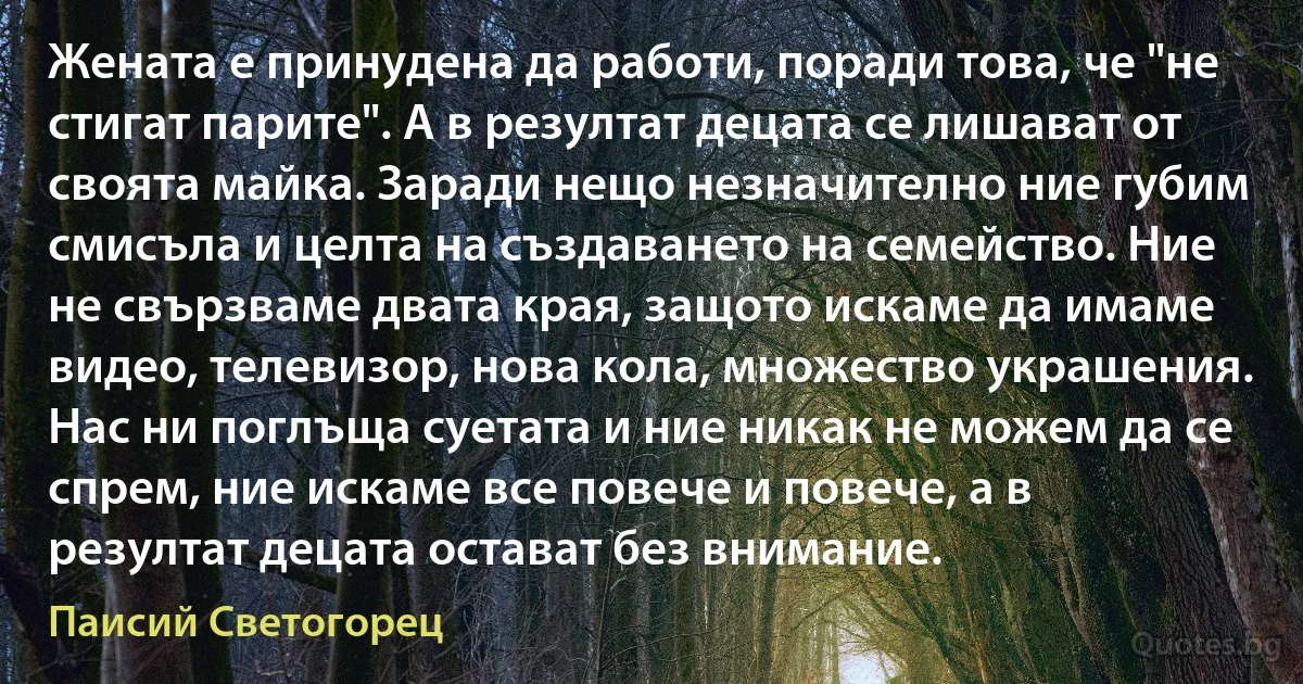 Жената е принудена да работи, поради това, че "не стигат парите". А в резултат децата се лишават от своята майка. Заради нещо незначително ние губим смисъла и целта на създаването на семейство. Ние не свързваме двата края, защото искаме да имаме видео, телевизор, нова кола, множество украшения. Нас ни поглъща суетата и ние никак не можем да се спрем, ние искаме все повече и повече, а в резултат децата остават без внимание. (Паисий Светогорец)