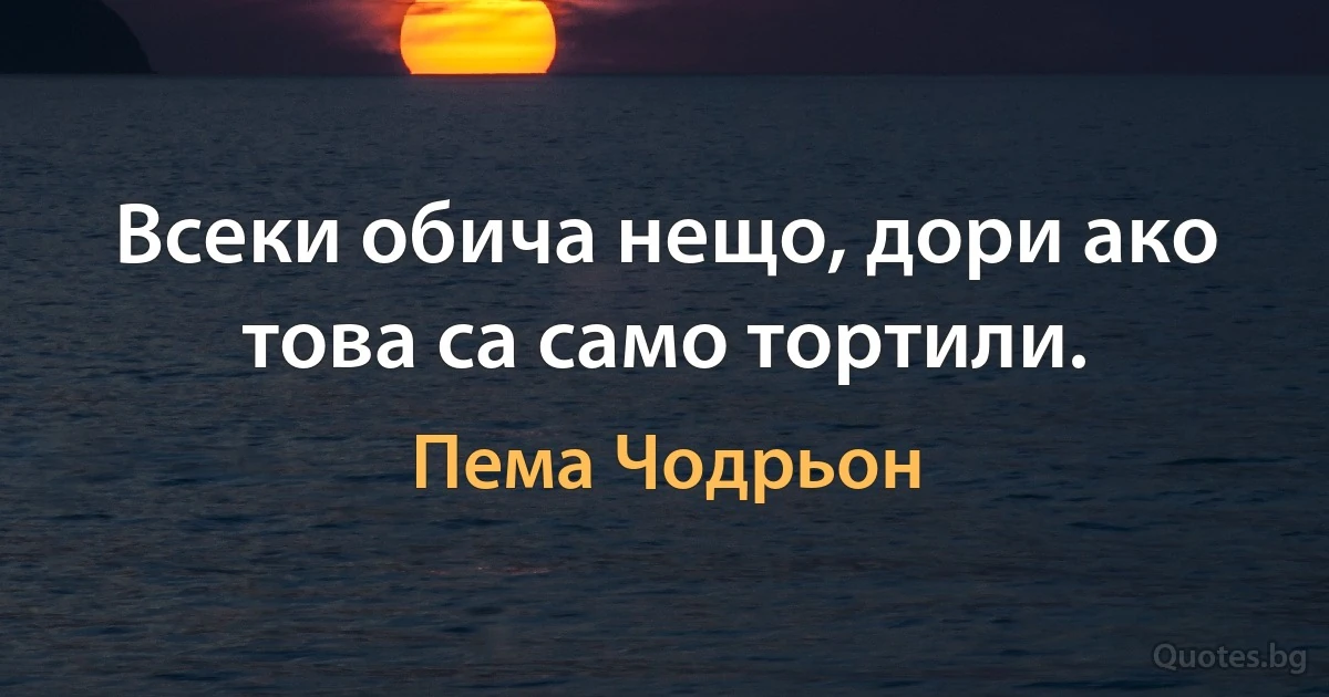 Всеки обича нещо, дори ако това са само тортили. (Пема Чодрьон)