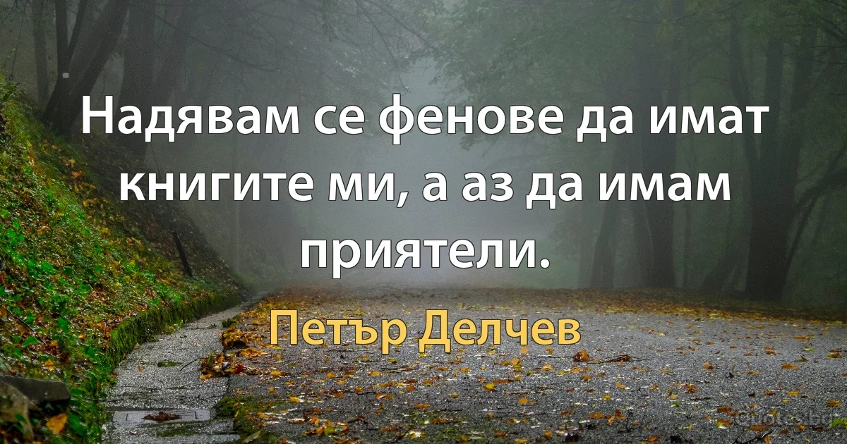 Надявам се фенове да имат книгите ми, а аз да имам приятели. (Петър Делчев)