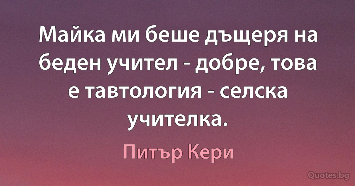 Майка ми беше дъщеря на беден учител - добре, това е тавтология - селска учителка. (Питър Кери)