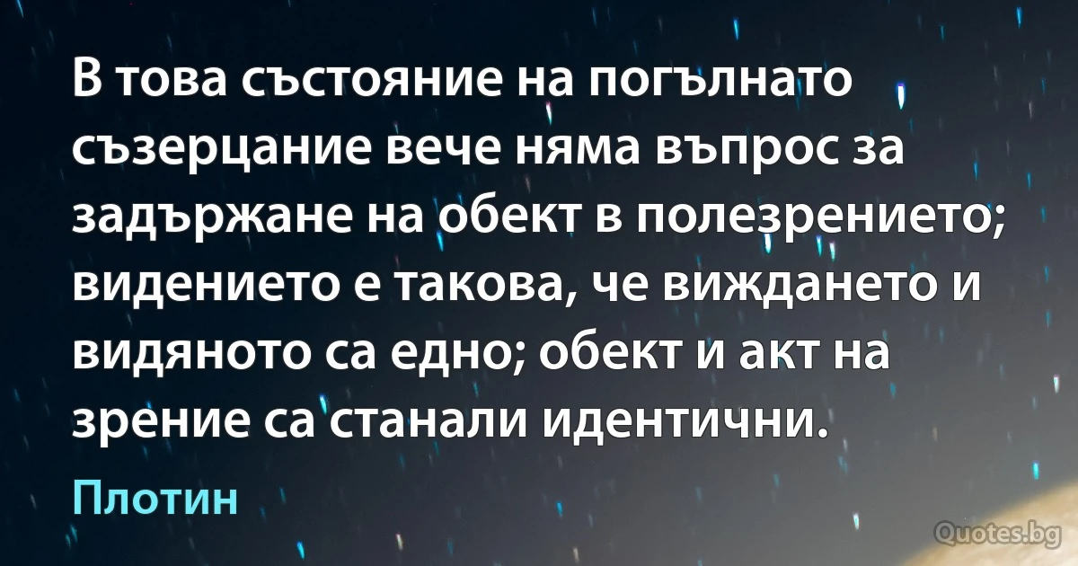 В това състояние на погълнато съзерцание вече няма въпрос за задържане на обект в полезрението; видението е такова, че виждането и видяното са едно; обект и акт на зрение са станали идентични. (Плотин)