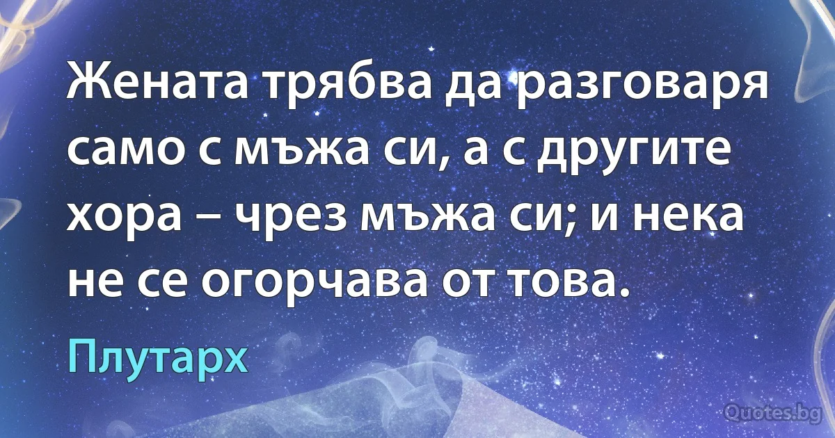 Жената трябва да разговаря само с мъжа си, а с другите хора – чрез мъжа си; и нека не се огорчава от това. (Плутарх)