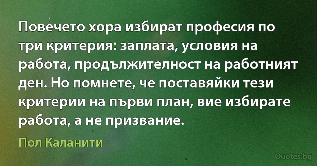 Повечето хора избират професия по три критерия: заплата, условия на работа, продължителност на работният ден. Но помнете, че поставяйки тези критерии на първи план, вие избирате работа, а не призвание. (Пол Каланити)