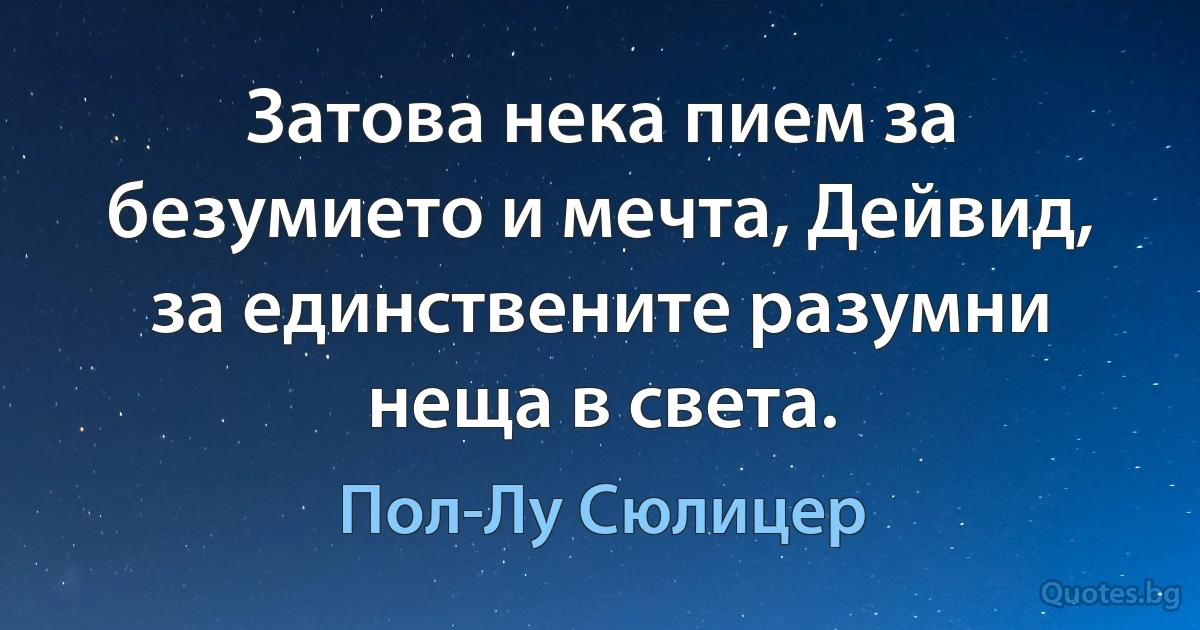 Затова нека пием за безумието и мечта, Дейвид, за единствените разумни неща в света. (Пол-Лу Сюлицер)