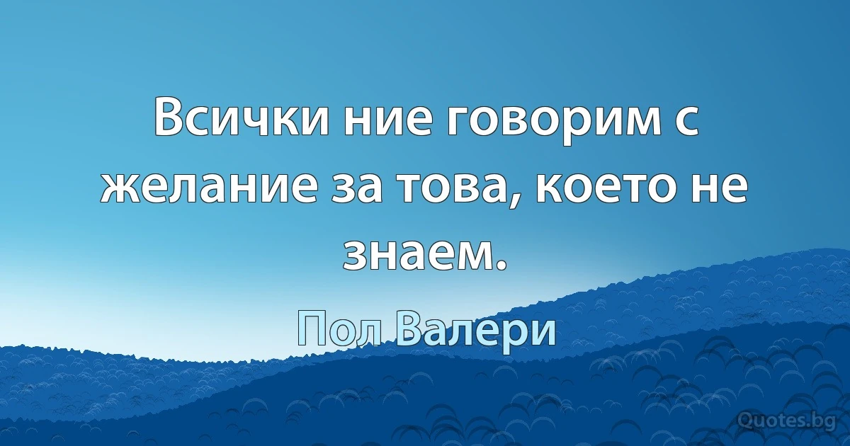 Всички ние говорим с желание за това, което не знаем. (Пол Валери)