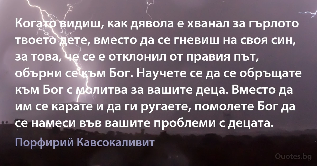 Когато видиш, как дявола е хванал за гърлото твоето дете, вместо да се гневиш на своя син, за това, че се е отклонил от правия път, обърни се към Бог. Научете се да се обръщате към Бог с молитва за вашите деца. Вместо да им се карате и да ги ругаете, помолете Бог да се намеси във вашите проблеми с децата. (Порфирий Кавсокаливит)