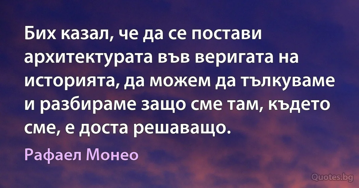 Бих казал, че да се постави архитектурата във веригата на историята, да можем да тълкуваме и разбираме защо сме там, където сме, е доста решаващо. (Рафаел Монео)