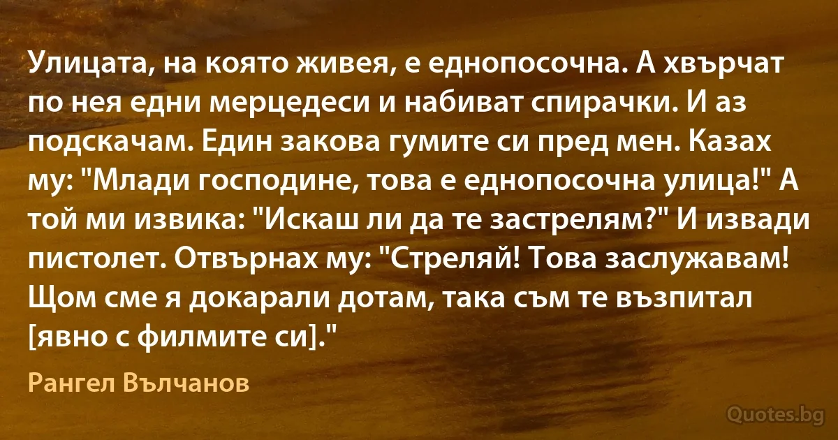 Улицата, на която живея, е еднопосочна. А хвърчат по нея едни мерцедеси и набиват спирачки. И аз подскачам. Един закова гумите си пред мен. Казах му: "Млади господине, това е еднопосочна улица!" А той ми извика: "Искаш ли да те застрелям?" И извади пистолет. Отвърнах му: "Стреляй! Това заслужавам! Щом сме я докарали дотам, така съм те възпитал [явно с филмите си]." (Рангел Вълчанов)