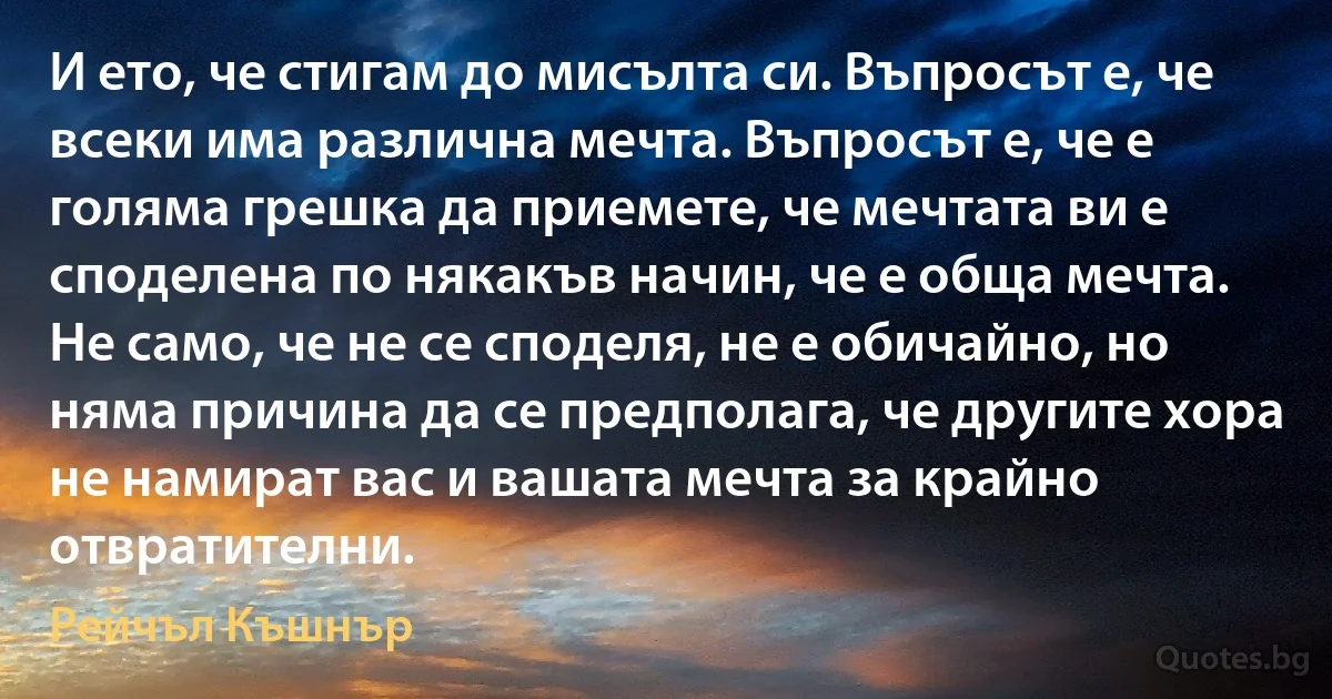 И ето, че стигам до мисълта си. Въпросът е, че всеки има различна мечта. Въпросът е, че е голяма грешка да приемете, че мечтата ви е споделена по някакъв начин, че е обща мечта. Не само, че не се споделя, не е обичайно, но няма причина да се предполага, че другите хора не намират вас и вашата мечта за крайно отвратителни. (Рейчъл Къшнър)