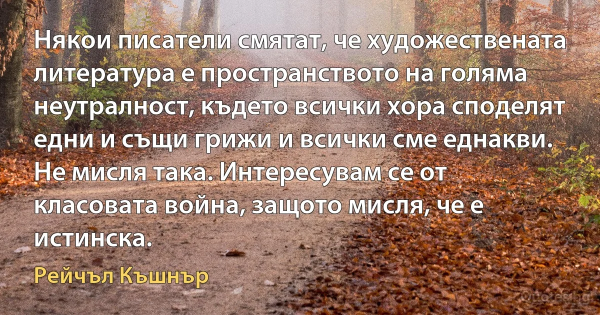 Някои писатели смятат, че художествената литература е пространството на голяма неутралност, където всички хора споделят едни и същи грижи и всички сме еднакви. Не мисля така. Интересувам се от класовата война, защото мисля, че е истинска. (Рейчъл Къшнър)