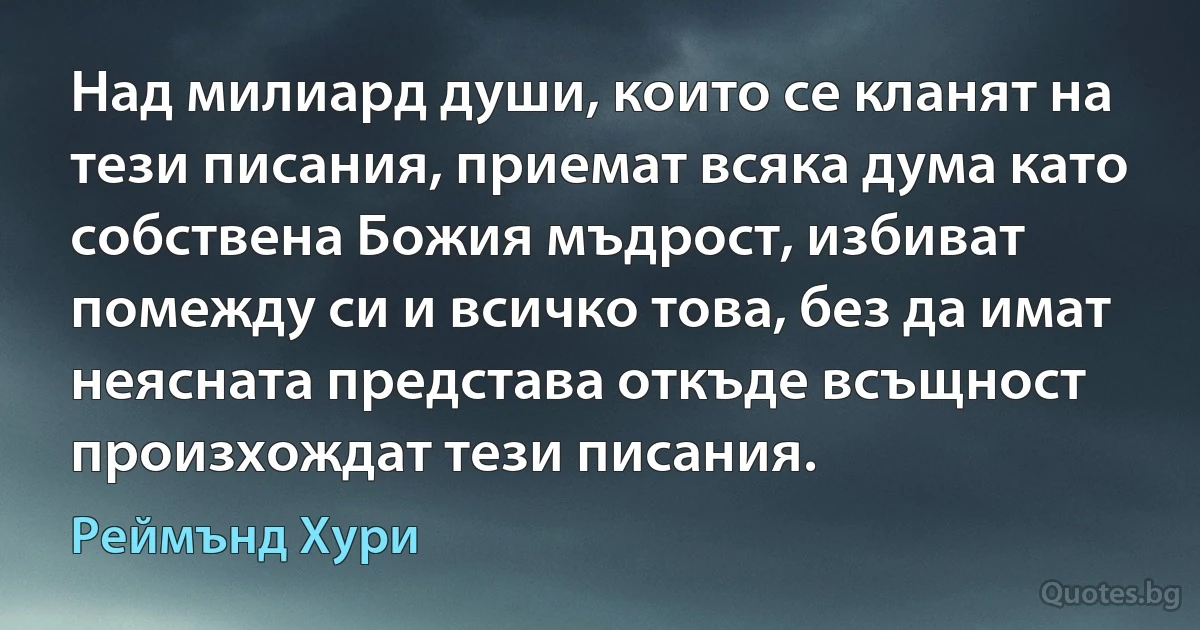 Над милиард души, които се кланят на тези писания, приемат всяка дума като собствена Божия мъдрост, избиват помежду си и всичко това, без да имат неясната представа откъде всъщност произхождат тези писания. (Реймънд Хури)