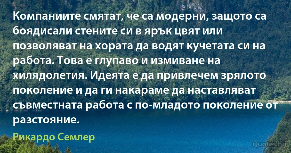 Компаниите смятат, че са модерни, защото са боядисали стените си в ярък цвят или позволяват на хората да водят кучетата си на работа. Това е глупаво и измиване на хилядолетия. Идеята е да привлечем зрялото поколение и да ги накараме да наставляват съвместната работа с по-младото поколение от разстояние. (Рикардо Семлер)