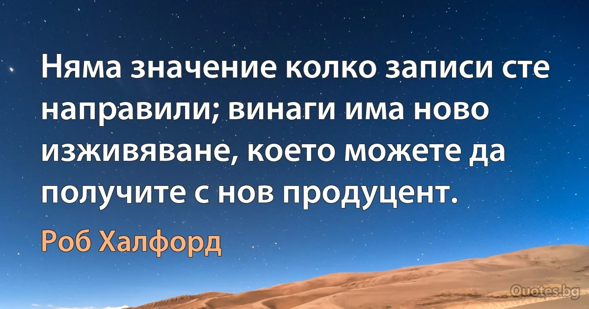 Няма значение колко записи сте направили; винаги има ново изживяване, което можете да получите с нов продуцент. (Роб Халфорд)