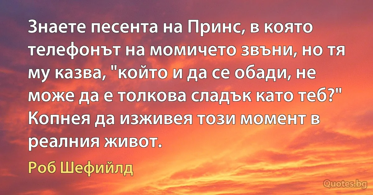 Знаете песента на Принс, в която телефонът на момичето звъни, но тя му казва, "който и да се обади, не може да е толкова сладък като теб?" Копнея да изживея този момент в реалния живот. (Роб Шефийлд)