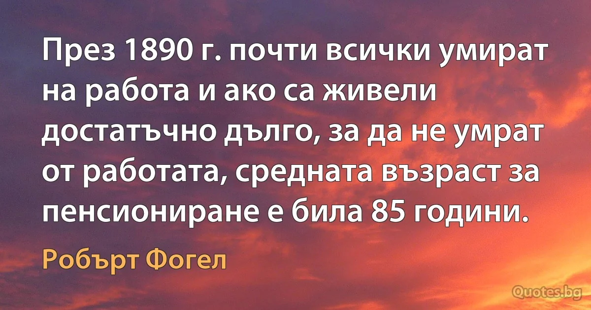 През 1890 г. почти всички умират на работа и ако са живели достатъчно дълго, за да не умрат от работата, средната възраст за пенсиониране е била 85 години. (Робърт Фогел)