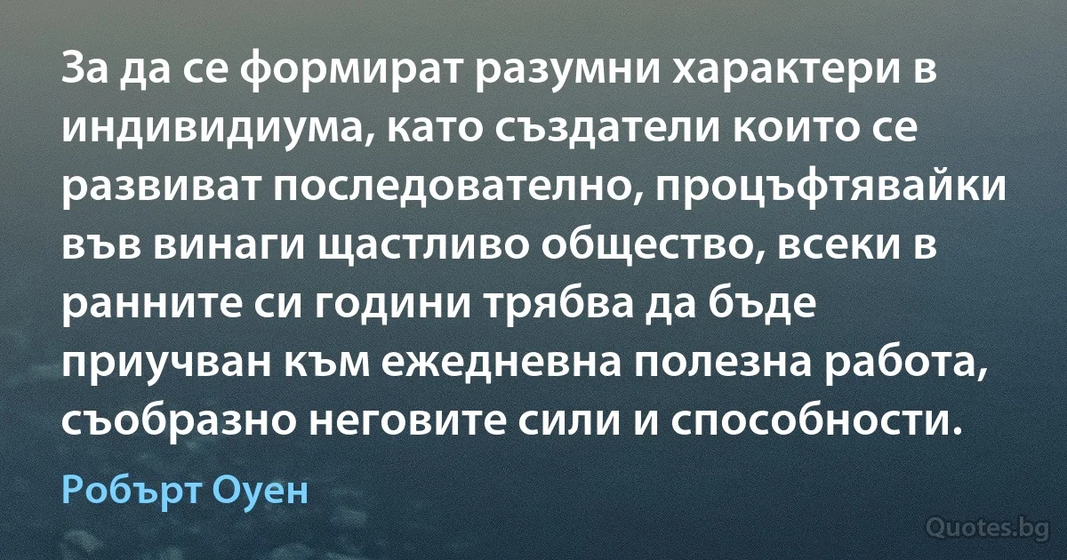 За да се формират разумни характери в индивидиума, като създатели които се развиват последователно, процъфтявайки във винаги щастливо общество, всеки в ранните си години трябва да бъде приучван към ежедневна полезна работа, съобразно неговите сили и способности. (Робърт Оуен)