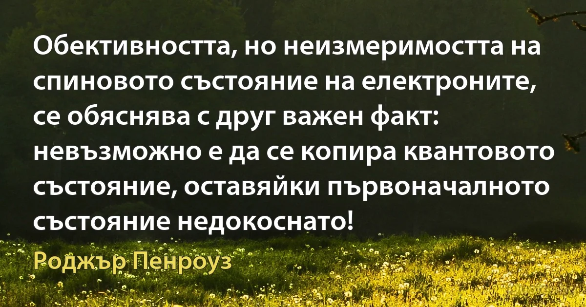 Обективността, но неизмеримостта на спиновото състояние на електроните, се обяснява с друг важен факт: невъзможно е да се копира квантовото състояние, оставяйки първоначалното състояние недокоснато! (Роджър Пенроуз)