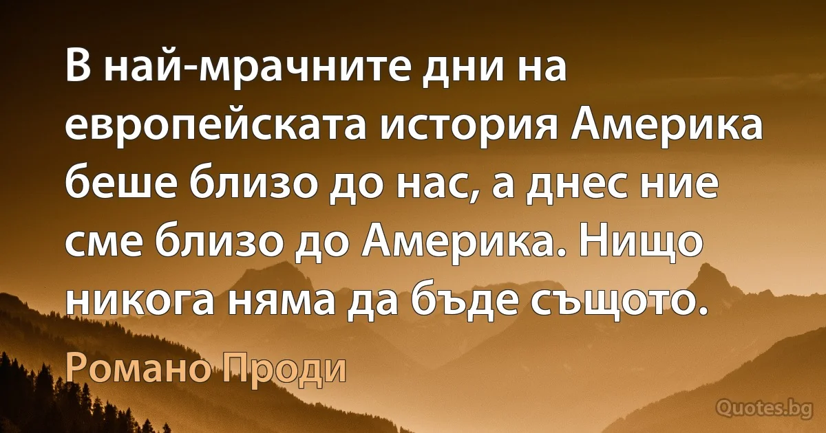 В най-мрачните дни на европейската история Америка беше близо до нас, а днес ние сме близо до Америка. Нищо никога няма да бъде същото. (Романо Проди)