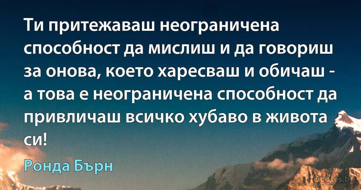 Ти притежаваш неограничена способност да мислиш и да говориш за онова, което харесваш и обичаш - а това е неограничена способност да привличаш всичко хубаво в живота си! (Ронда Бърн)