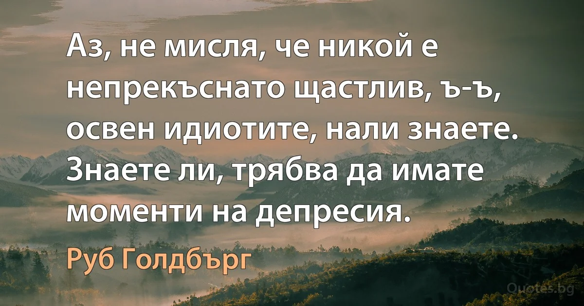 Аз, не мисля, че никой е непрекъснато щастлив, ъ-ъ, освен идиотите, нали знаете. Знаете ли, трябва да имате моменти на депресия. (Руб Голдбърг)