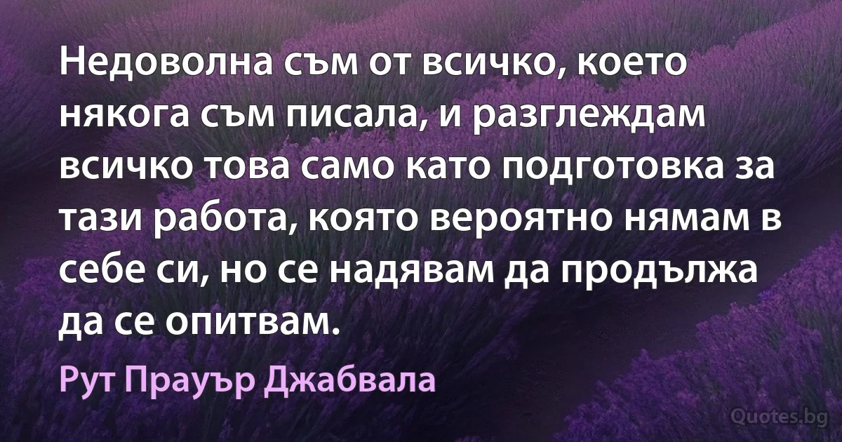 Недоволна съм от всичко, което някога съм писала, и разглеждам всичко това само като подготовка за тази работа, която вероятно нямам в себе си, но се надявам да продължа да се опитвам. (Рут Прауър Джабвала)