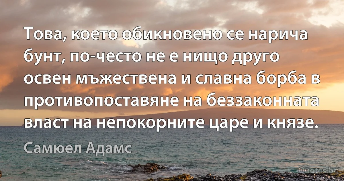 Това, което обикновено се нарича бунт, по-често не е нищо друго освен мъжествена и славна борба в противопоставяне на беззаконната власт на непокорните царе и князе. (Самюел Адамс)