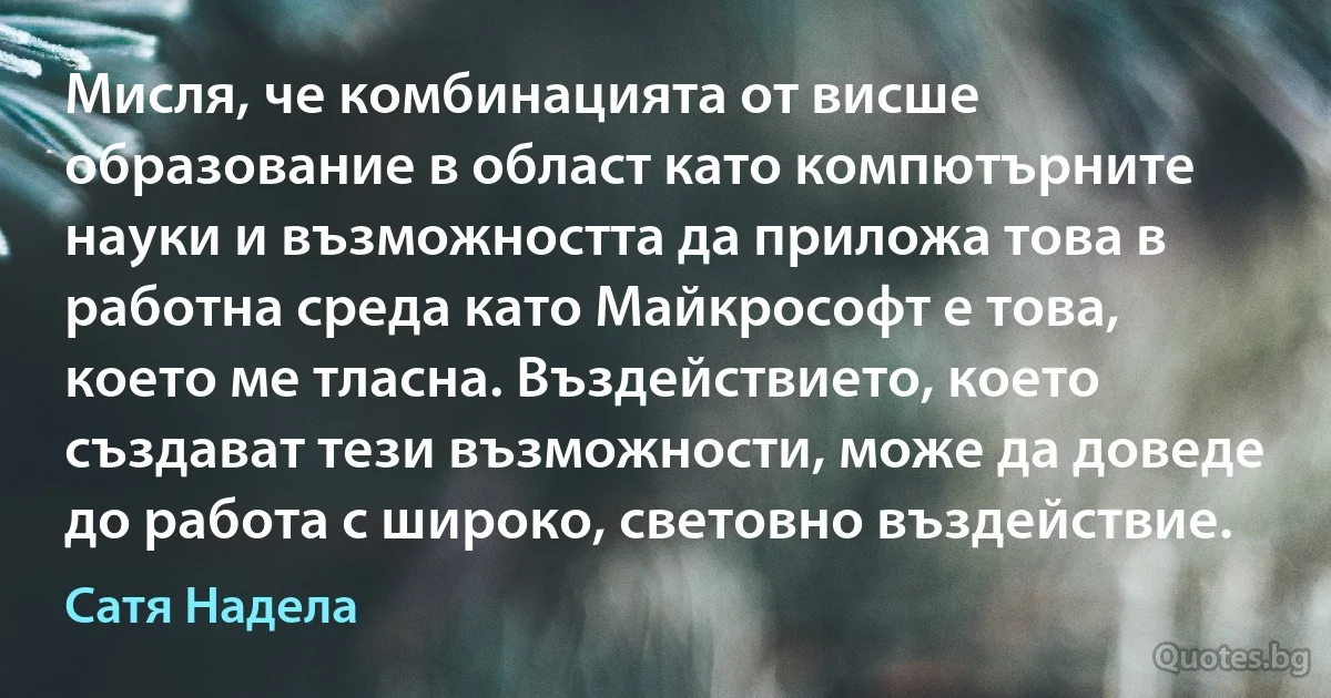 Мисля, че комбинацията от висше образование в област като компютърните науки и възможността да приложа това в работна среда като Майкрософт е това, което ме тласна. Въздействието, което създават тези възможности, може да доведе до работа с широко, световно въздействие. (Сатя Надела)