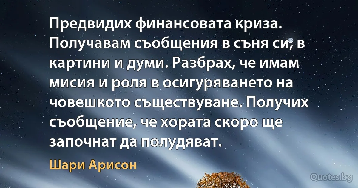 Предвидих финансовата криза. Получавам съобщения в съня си, в картини и думи. Разбрах, че имам мисия и роля в осигуряването на човешкото съществуване. Получих съобщение, че хората скоро ще започнат да полудяват. (Шари Арисон)