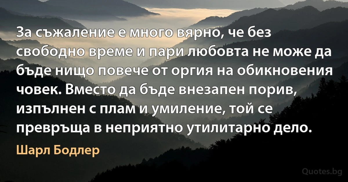 За съжаление е много вярно, че без свободно време и пари любовта не може да бъде нищо повече от оргия на обикновения човек. Вместо да бъде внезапен порив, изпълнен с плам и умиление, той се превръща в неприятно утилитарно дело. (Шарл Бодлер)