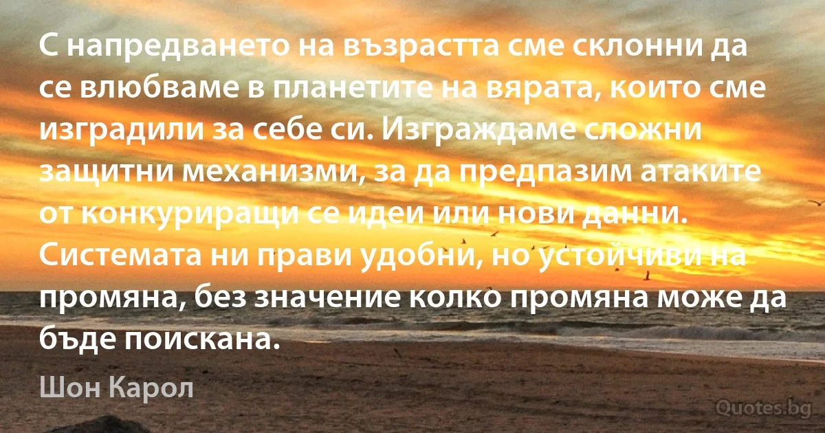 С напредването на възрастта сме склонни да се влюбваме в планетите на вярата, които сме изградили за себе си. Изграждаме сложни защитни механизми, за да предпазим атаките от конкуриращи се идеи или нови данни. Системата ни прави удобни, но устойчиви на промяна, без значение колко промяна може да бъде поискана. (Шон Карол)