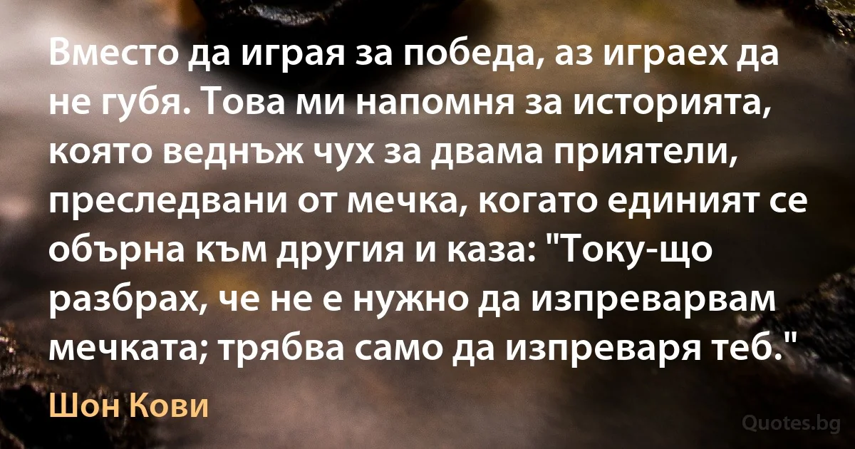 Вместо да играя за победа, аз играех да не губя. Това ми напомня за историята, която веднъж чух за двама приятели, преследвани от мечка, когато единият се обърна към другия и каза: "Току-що разбрах, че не е нужно да изпреварвам мечката; трябва само да изпреваря теб." (Шон Кови)