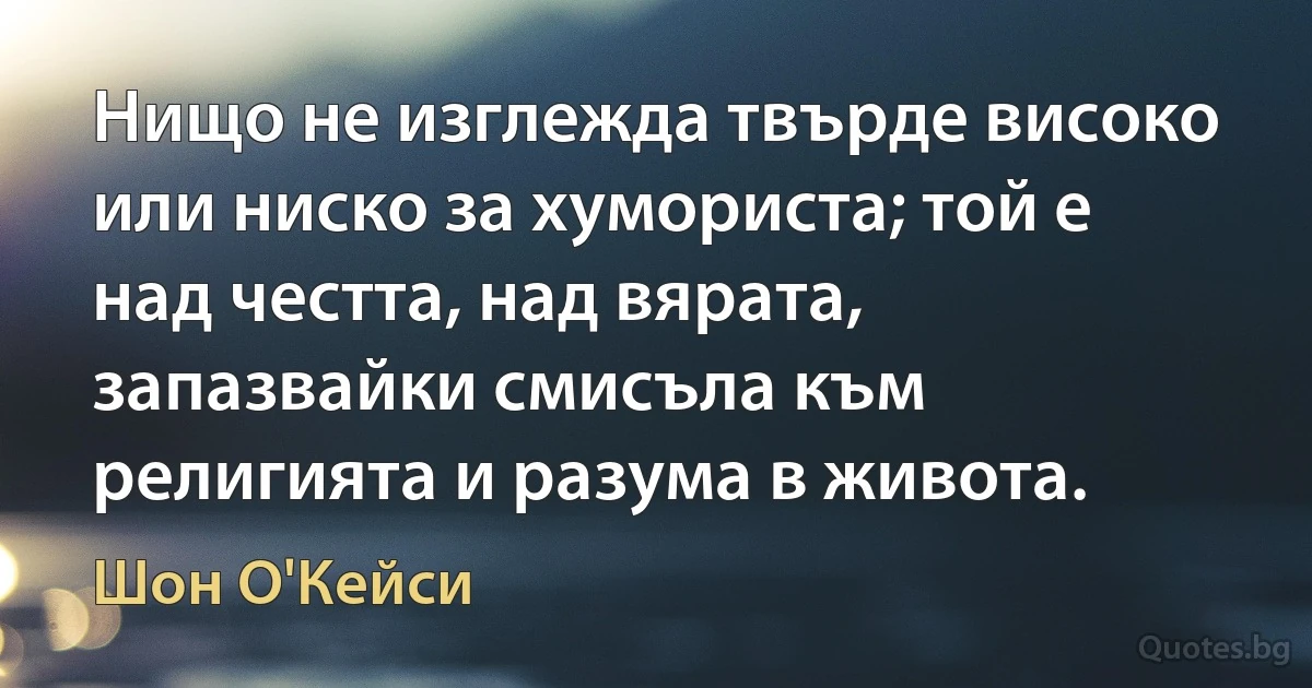 Нищо не изглежда твърде високо или ниско за хумориста; той е над честта, над вярата, запазвайки смисъла към религията и разума в живота. (Шон О'Кейси)