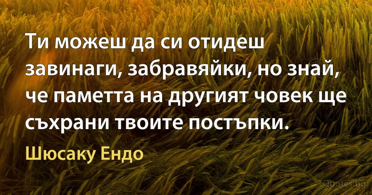 Ти можеш да си отидеш завинаги, забравяйки, но знай, че паметта на другият човек ще съхрани твоите постъпки. (Шюсаку Ендо)