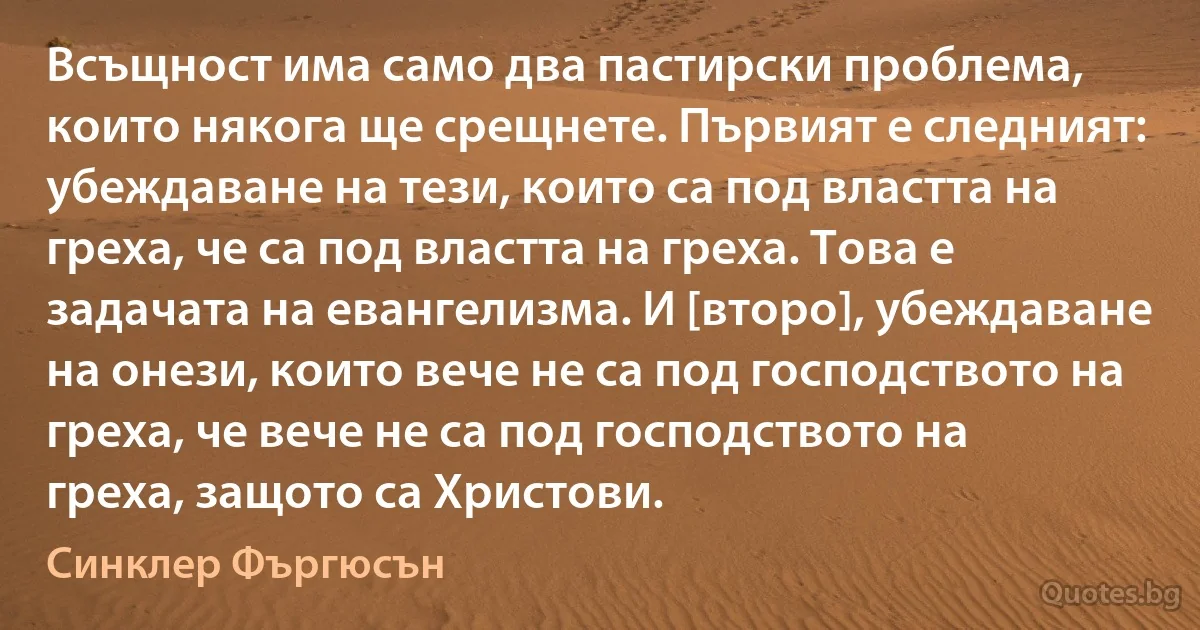 Всъщност има само два пастирски проблема, които някога ще срещнете. Първият е следният: убеждаване на тези, които са под властта на греха, че са под властта на греха. Това е задачата на евангелизма. И [второ], убеждаване на онези, които вече не са под господството на греха, че вече не са под господството на греха, защото са Христови. (Синклер Фъргюсън)