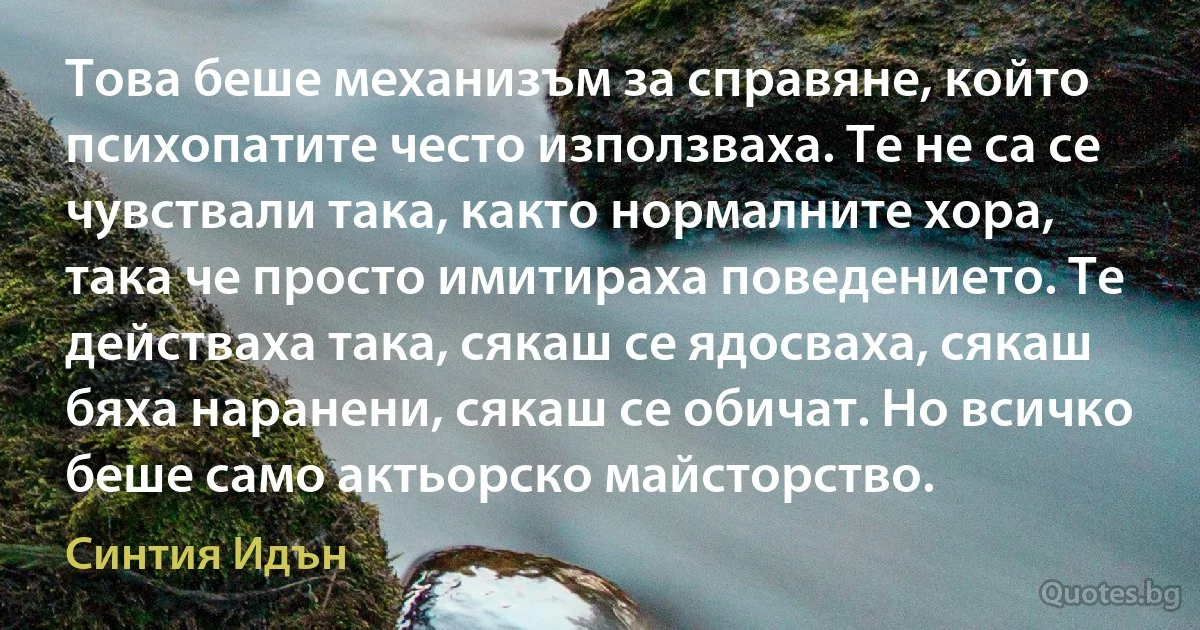 Това беше механизъм за справяне, който психопатите често използваха. Те не са се чувствали така, както нормалните хора, така че просто имитираха поведението. Те действаха така, сякаш се ядосваха, сякаш бяха наранени, сякаш се обичат. Но всичко беше само актьорско майсторство. (Синтия Идън)