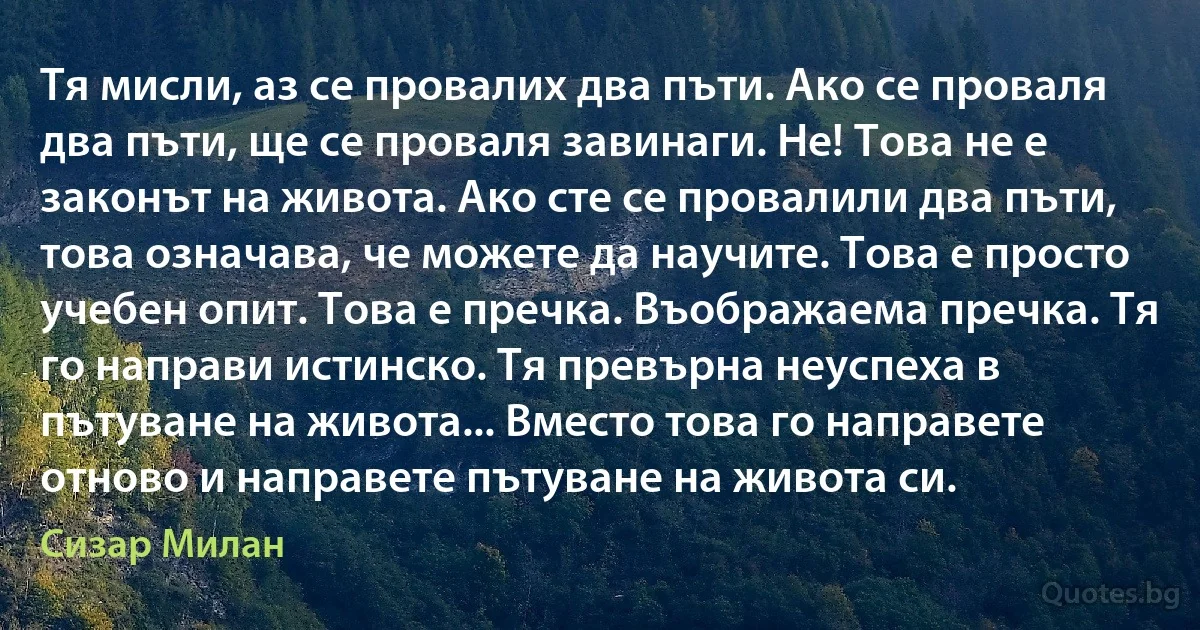 Тя мисли, аз се провалих два пъти. Ако се проваля два пъти, ще се проваля завинаги. Не! Това не е законът на живота. Ако сте се провалили два пъти, това означава, че можете да научите. Това е просто учебен опит. Това е пречка. Въображаема пречка. Тя го направи истинско. Тя превърна неуспеха в пътуване на живота... Вместо това го направете отново и направете пътуване на живота си. (Сизар Милан)