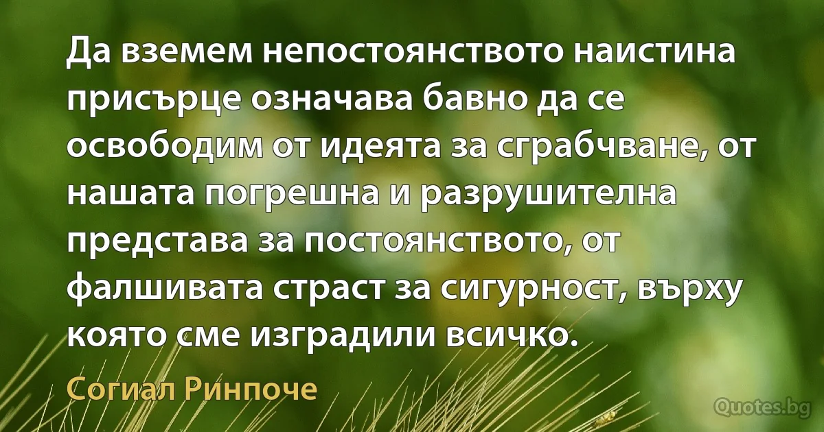 Да вземем непостоянството наистина присърце означава бавно да се освободим от идеята за сграбчване, от нашата погрешна и разрушителна представа за постоянството, от фалшивата страст за сигурност, върху която сме изградили всичко. (Согиал Ринпоче)