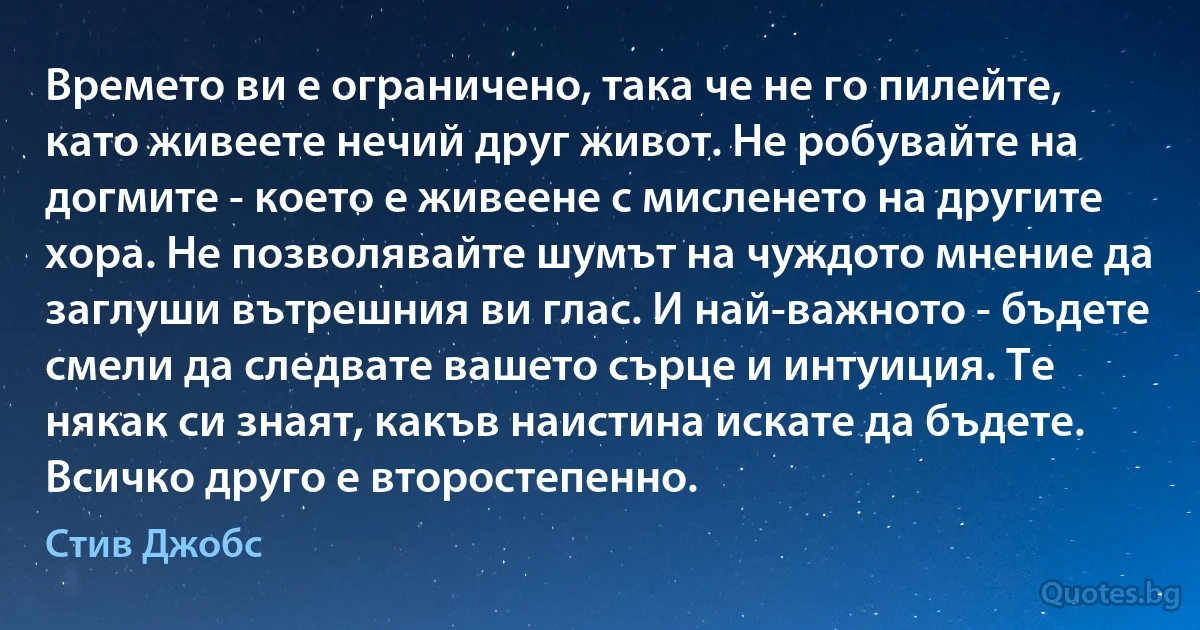 Времето ви е ограничено, така че не го пилейте, като живеете нечий друг живот. Не робувайте на догмите - което е живеене с мисленето на другите хора. Не позволявайте шумът на чуждото мнение да заглуши вътрешния ви глас. И най-важното - бъдете смели да следвате вашето сърце и интуиция. Те някак си знаят, какъв наистина искате да бъдете. Всичко друго е второстепенно. (Стив Джобс)