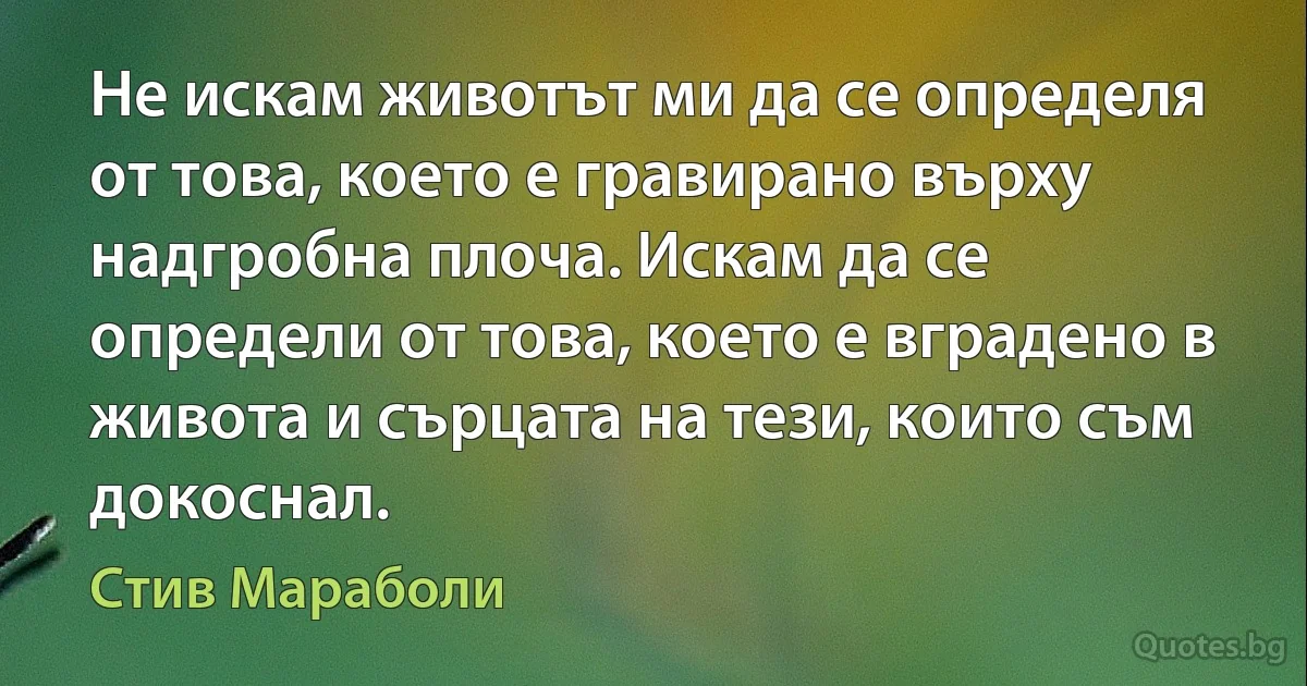 Не искам животът ми да се определя от това, което е гравирано върху надгробна плоча. Искам да се определи от това, което е вградено в живота и сърцата на тези, които съм докоснал. (Стив Мараболи)