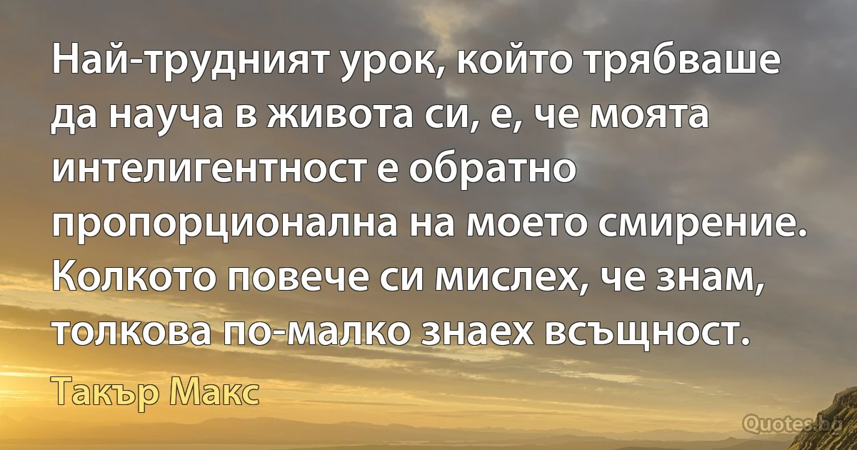 Най-трудният урок, който трябваше да науча в живота си, е, че моята интелигентност е обратно пропорционална на моето смирение. Колкото повече си мислех, че знам, толкова по-малко знаех всъщност. (Такър Макс)