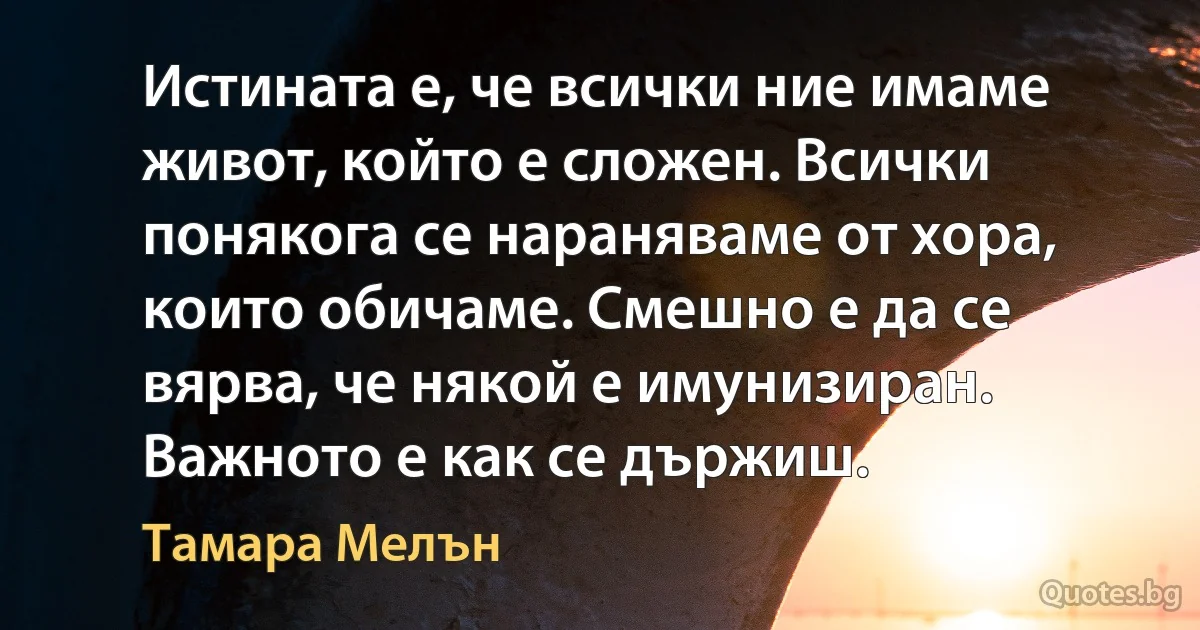 Истината е, че всички ние имаме живот, който е сложен. Всички понякога се нараняваме от хора, които обичаме. Смешно е да се вярва, че някой е имунизиран. Важното е как се държиш. (Тамара Мелън)