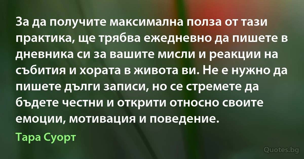 За да получите максимална полза от тази практика, ще трябва ежедневно да пишете в дневника си за вашите мисли и реакции на събития и хората в живота ви. Не е нужно да пишете дълги записи, но се стремете да бъдете честни и открити относно своите емоции, мотивация и поведение. (Тара Суорт)