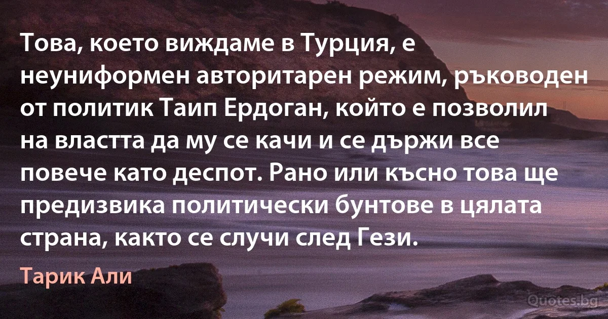 Това, което виждаме в Турция, е неуниформен авторитарен режим, ръководен от политик Таип Ердоган, който е позволил на властта да му се качи и се държи все повече като деспот. Рано или късно това ще предизвика политически бунтове в цялата страна, както се случи след Гези. (Тарик Али)