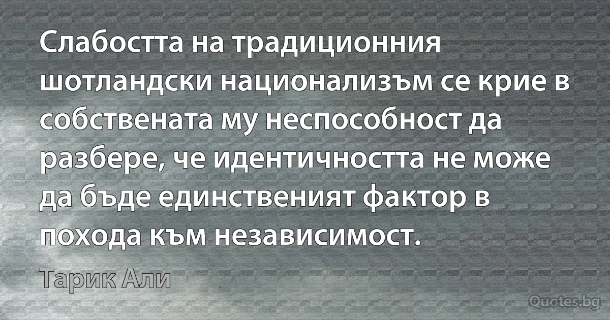 Слабостта на традиционния шотландски национализъм се крие в собствената му неспособност да разбере, че идентичността не може да бъде единственият фактор в похода към независимост. (Тарик Али)