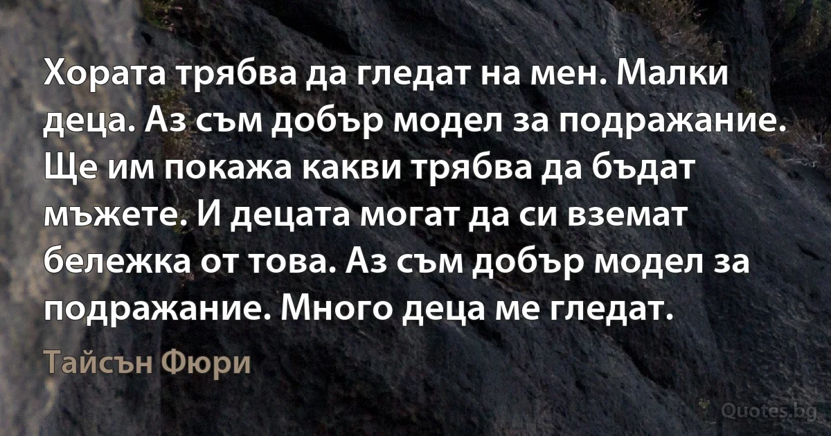 Хората трябва да гледат на мен. Малки деца. Аз съм добър модел за подражание. Ще им покажа какви трябва да бъдат мъжете. И децата могат да си вземат бележка от това. Аз съм добър модел за подражание. Много деца ме гледат. (Тайсън Фюри)