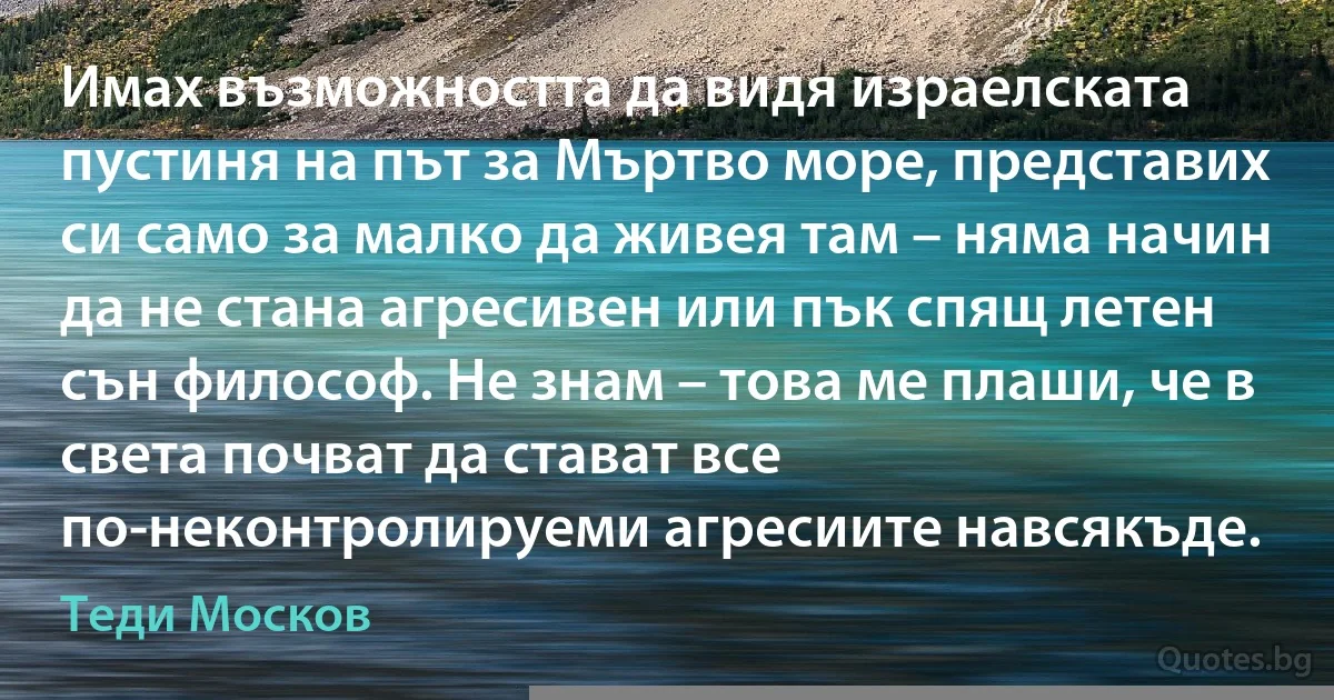 Имах възможността да видя израелската пустиня на път за Мъртво море, представих си само за малко да живея там – няма начин да не стана агресивен или пък спящ летен сън философ. Не знам – това ме плаши, че в света почват да стават все по-неконтролируеми агресиите навсякъде. (Теди Москов)