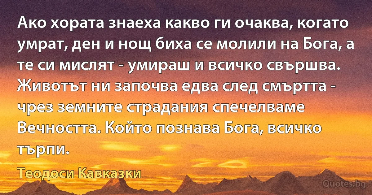 Ако хората знаеха какво ги очаква, когато умрат, ден и нощ биха се молили на Бога, а те си мислят - умираш и всичко свършва. Животът ни започва едва след смъртта - чрез земните страдания спечелваме 
Вечността. Който познава Бога, всичко търпи. (Теодоси Кавказки)