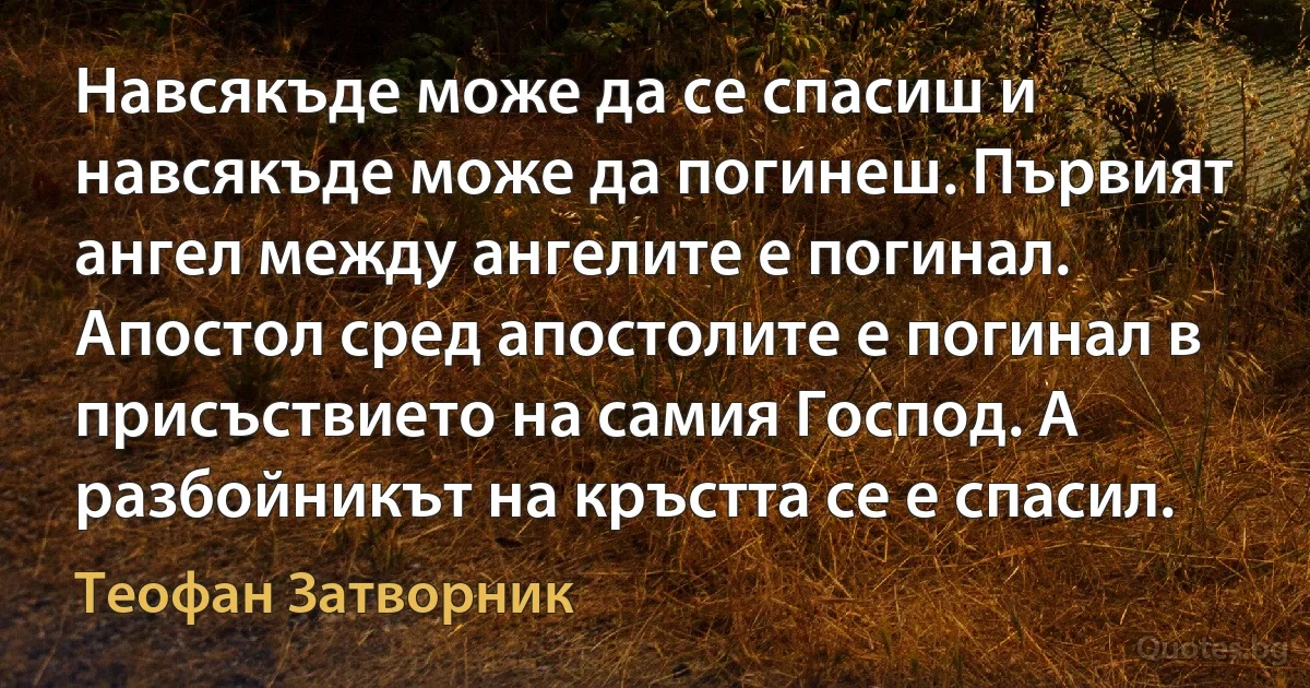 Навсякъде може да се спасиш и навсякъде може да погинеш. Първият ангел между ангелите е погинал. Апостол сред апостолите е погинал в присъствието на самия Господ. А разбойникът на кръстта се е спасил. (Теофан Затворник)